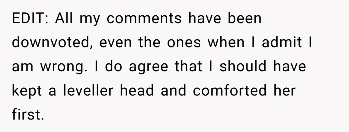 EDIT: All my comments have been downvoted, even the ones when I admit I am wrong. I do agree that I should have kept a leveller head and comforted her...