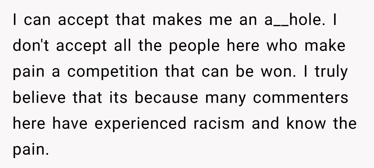 I can accept that makes me an a__hole. I don't accept all the people here who make pain a competition that can be won. I truly believe that its because...