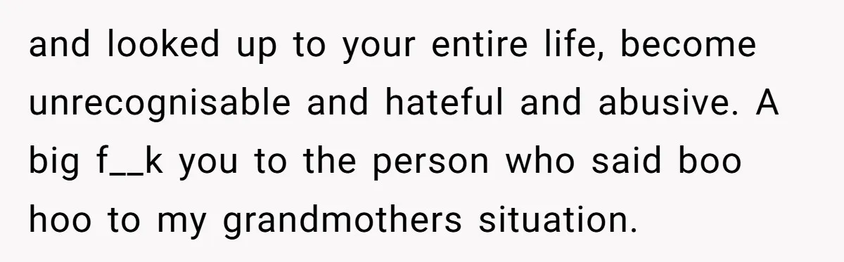 and looked up to your entire life, become unrecognisable and hateful and abusive. A big f__k you to the person who said boo hoo to my grandmothers situation.
