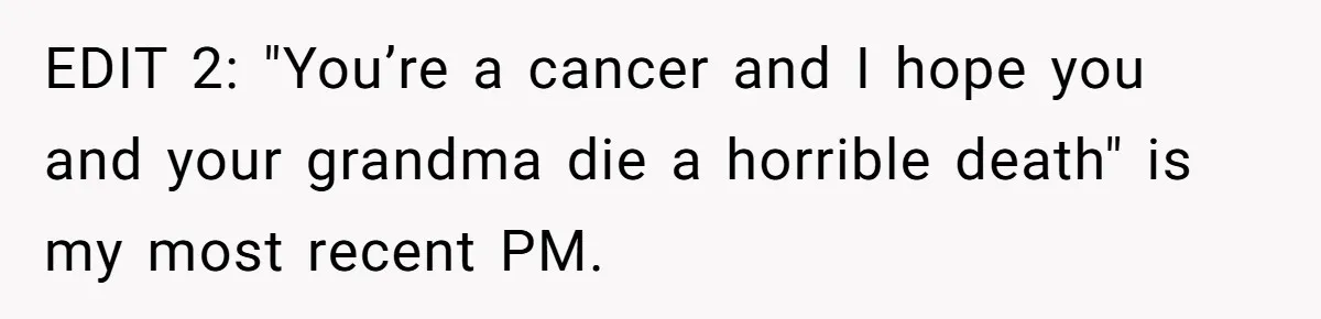 EDIT 2: "You’re a cancer and I hope you and your grandma die a horrible death" is my most recent PM.