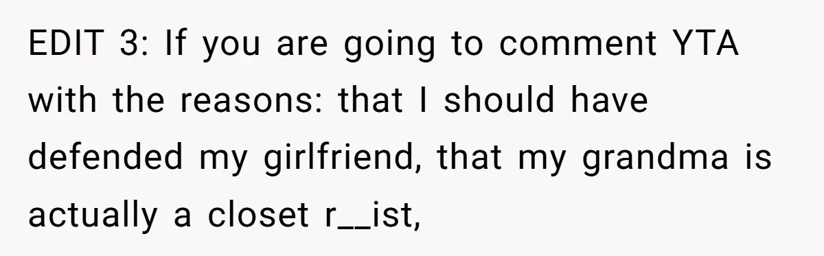 EDIT 3: If you are going to comment YTA with the reasons: that I should have defended my girlfriend, that my grandma is actually a closet r__ist,
