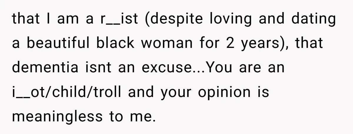 that I am a r__ist (despite loving and dating a beautiful black woman for 2 years), that dementia isnt an excuse...You are an i__ot/child/troll and your opinion is meaningless to...