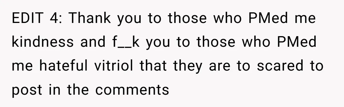 EDIT 4: Thank you to those who PMed me kindness and f__k you to those who PMed me hateful vitriol that they are to scared to post in the comments