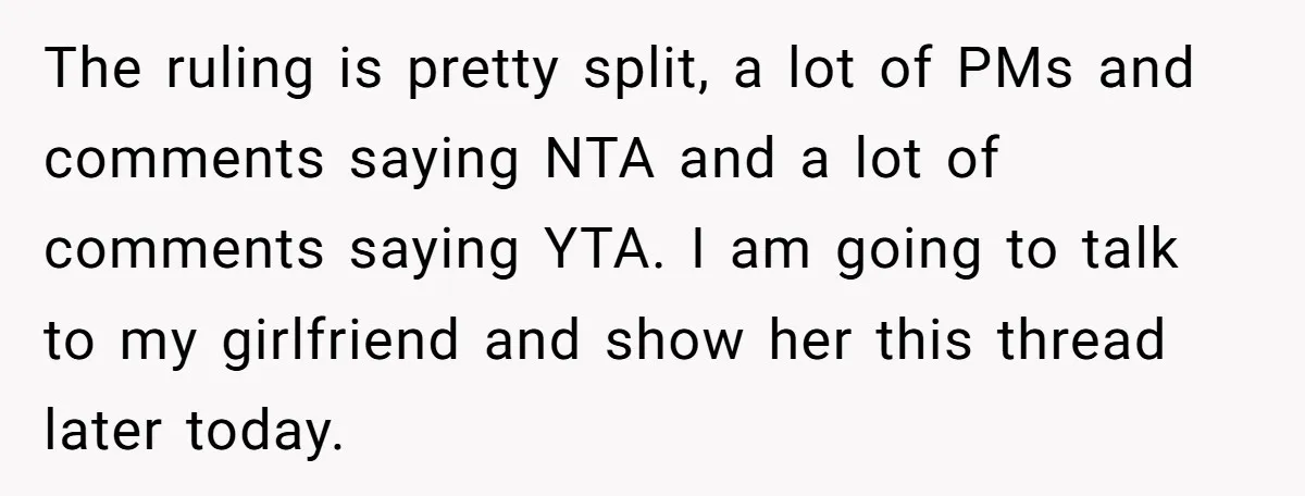 The ruling is pretty split, a lot of PMs and comments saying NTA and a lot of comments saying YTA. I am going to talk to my girlfriend and show...