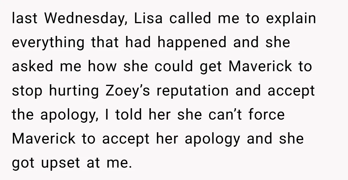 last Wednesday, Lisa called me to explain everything that had happened and she asked me how she could get Maverick to stop hurting Zoey’s reputation and accept the apology, I...