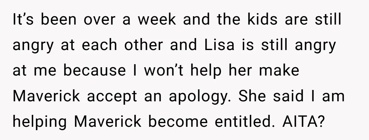 It’s been over a week and the kids are still angry at each other and Lisa is still angry at me because I won’t help her make Maverick accept an...