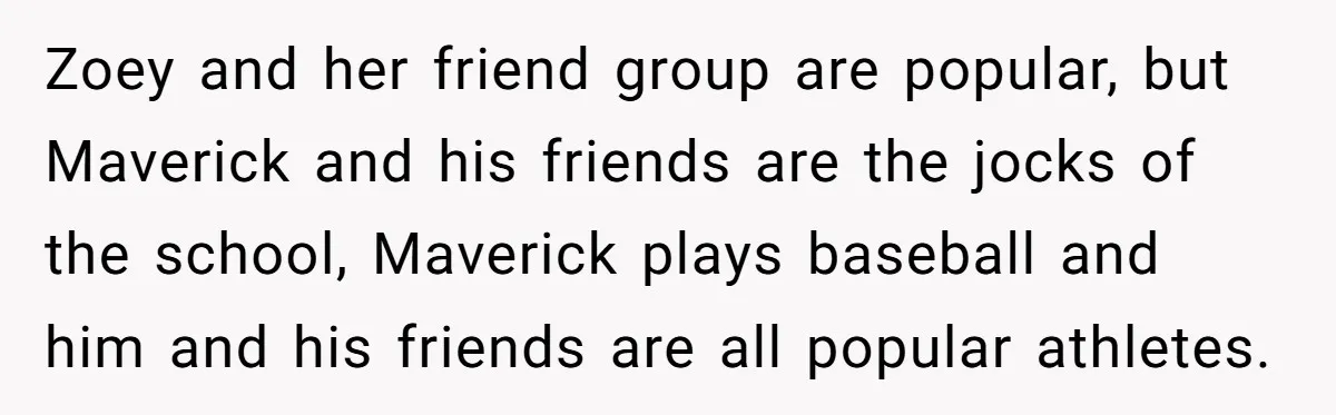 Zoey and her friend group are popular, but Maverick and his friends are the jocks of the school, Maverick plays baseball and him and his friends are all popular athletes.