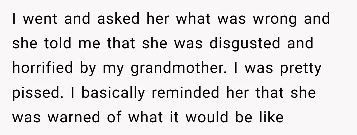 I went and asked her what was wrong and she told me that she was disgusted and horrified by my grandmother. I was pretty pissed. I basically reminded her that...