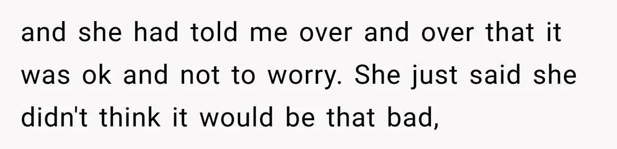and she had told me over and over that it was ok and not to worry. She just said she didn't think it would be that bad,