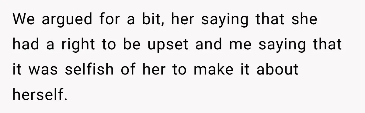 We argued for a bit, her saying that she had a right to be upset and me saying that it was selfish of her to make it about herself.