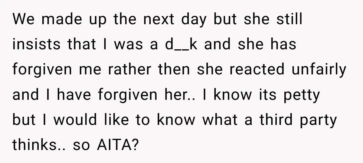 We made up the next day but she still insists that I was a d__k and she has forgiven me rather then she reacted unfairly and I have forgiven her.....