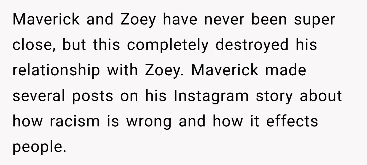 Maverick and Zoey have never been super close, but this completely destroyed his relationship with Zoey. Maverick made several posts on his Instagram story about how racism is wrong and...