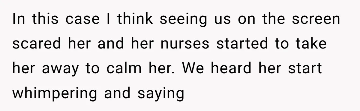 In this case I think seeing us on the screen scared her and her nurses started to take her away to calm her. We heard her start whimpering and saying