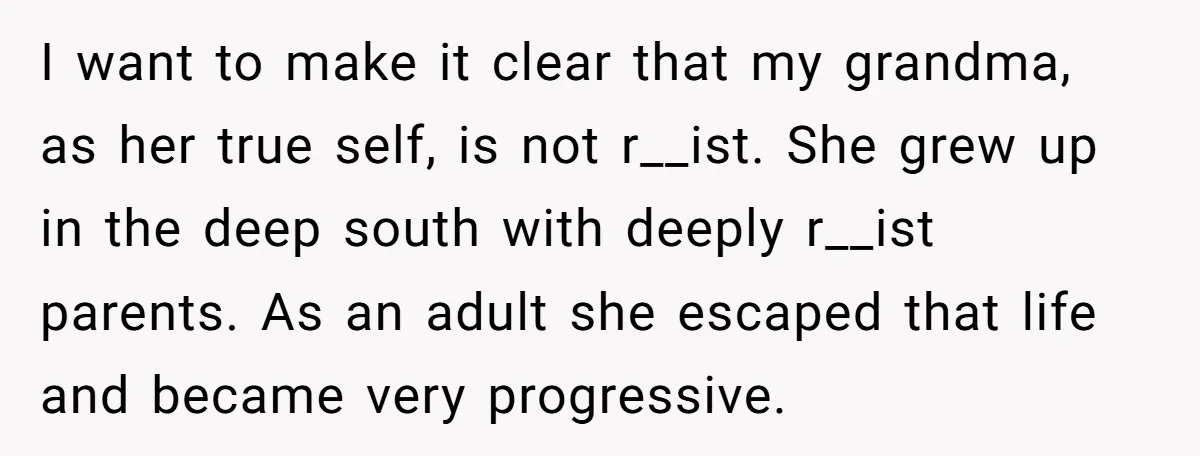 I want to make it clear that my grandma, as her true self, is not r__ist. She grew up in the deep south with deeply r__ist parents. As an adult...
