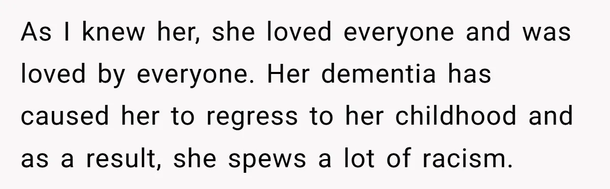As I knew her, she loved everyone and was loved by everyone. Her dementia has caused her to regress to her childhood and as a result, she spews a lot...