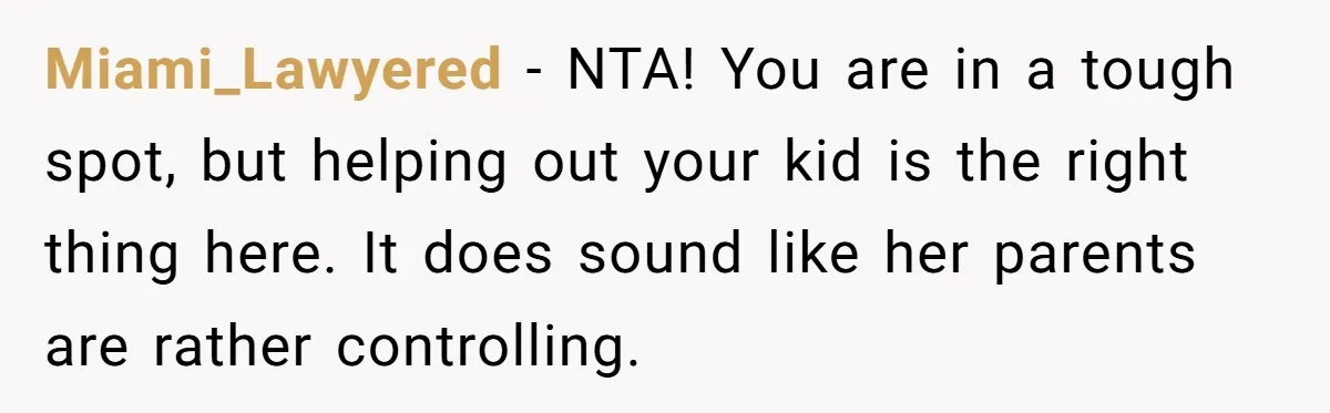 Miami_Lawyered − NTA! You are in a tough spot, but helping out your kid is the right thing here. It does sound like her parents are rather controlling.