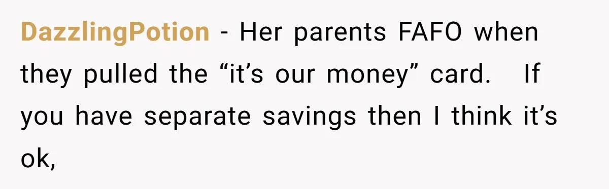 DazzlingPotion − Her parents FAFO when they pulled the “it’s our money” card. If you have separate savings then I think it’s ok,