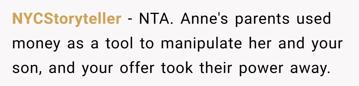 NYCStoryteller − NTA. Anne's parents used money as a tool to manipulate her and your son, and your offer took their power away.