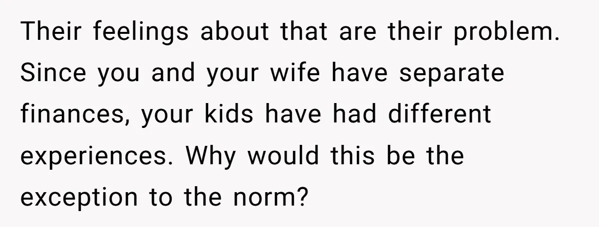 Their feelings about that are their problem. Since you and your wife have separate finances, your kids have had different experiences. Why would this be the exception to the norm?