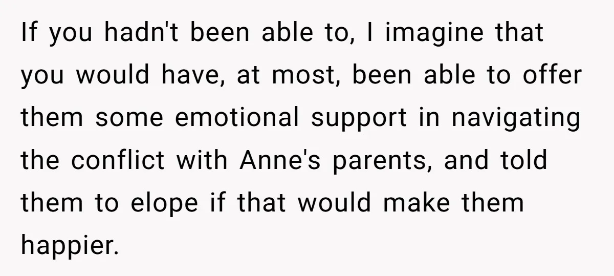 If you hadn't been able to, I imagine that you would have, at most, been able to offer them some emotional support in navigating the conflict with Anne's parents, and...