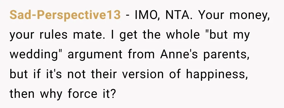 Sad-Perspective13 − IMO, NTA. Your money, your rules mate. I get the whole "but my wedding" argument from Anne's parents, but if it's not their version of happiness, then why...