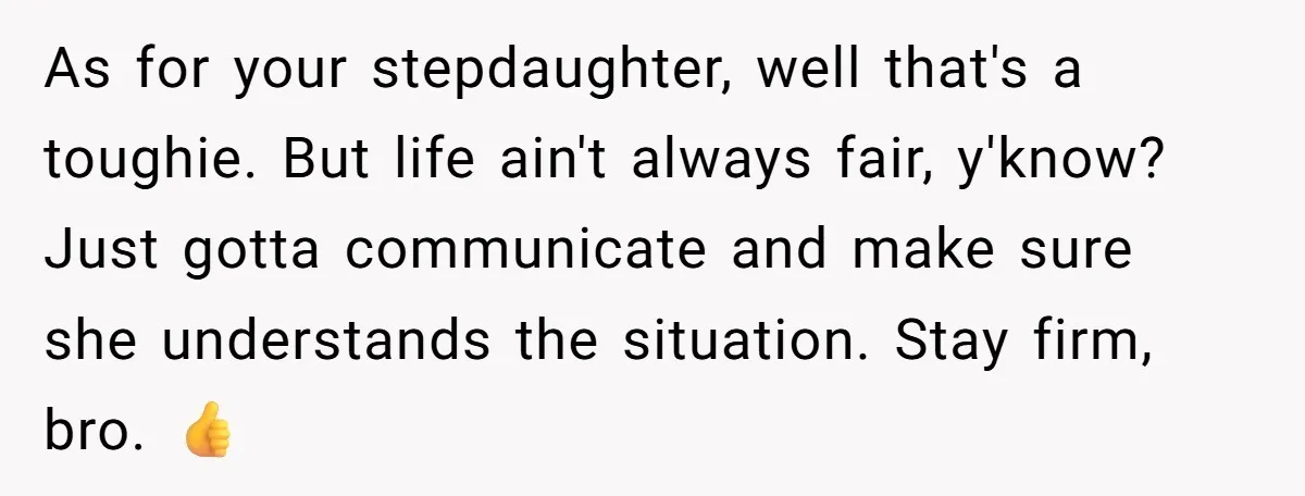 As for your stepdaughter, well that's a toughie. But life ain't always fair, y'know? Just gotta communicate and make sure she understands the situation. Stay firm, bro. 👍