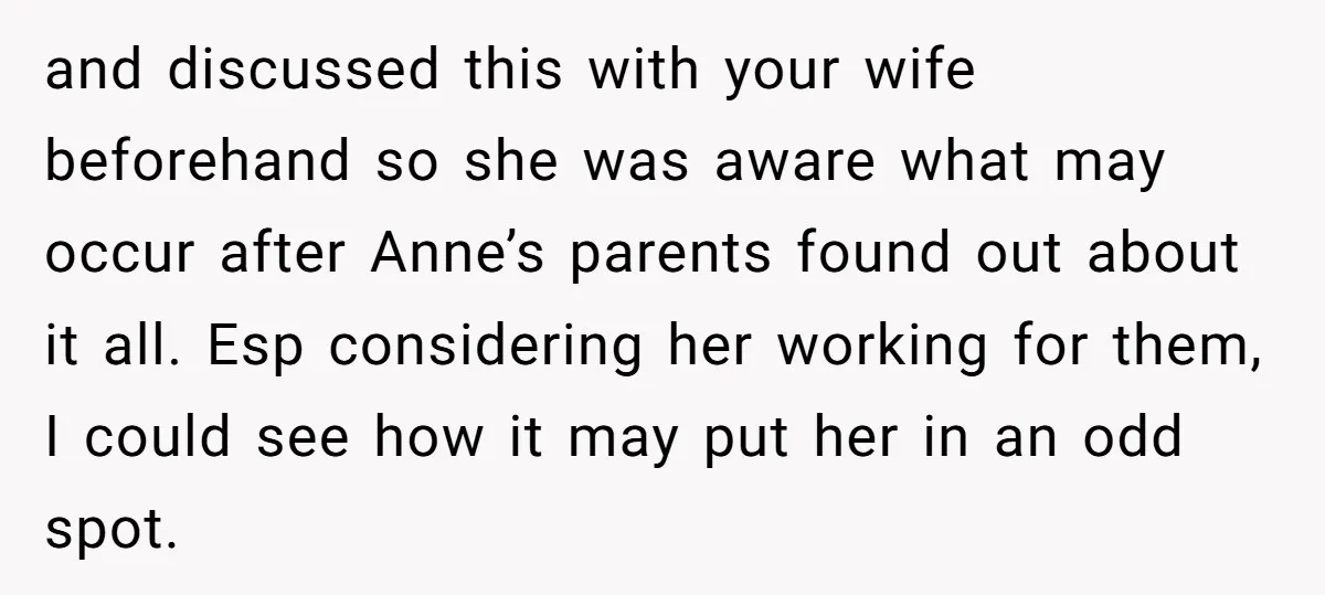 and discussed this with your wife beforehand so she was aware what may occur after Anne’s parents found out about it all. Esp considering her working for them, I could...
