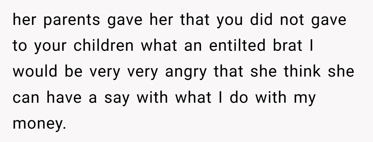 her parents gave her that you did not gave to your children what an entilted brat I would be very very angry that she think she can have a say...