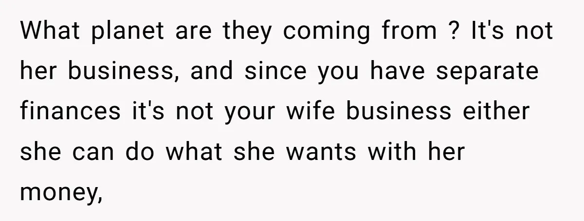 What planet are they coming from ? It's not her business, and since you have separate finances it's not your wife business either she can do what she wants with...