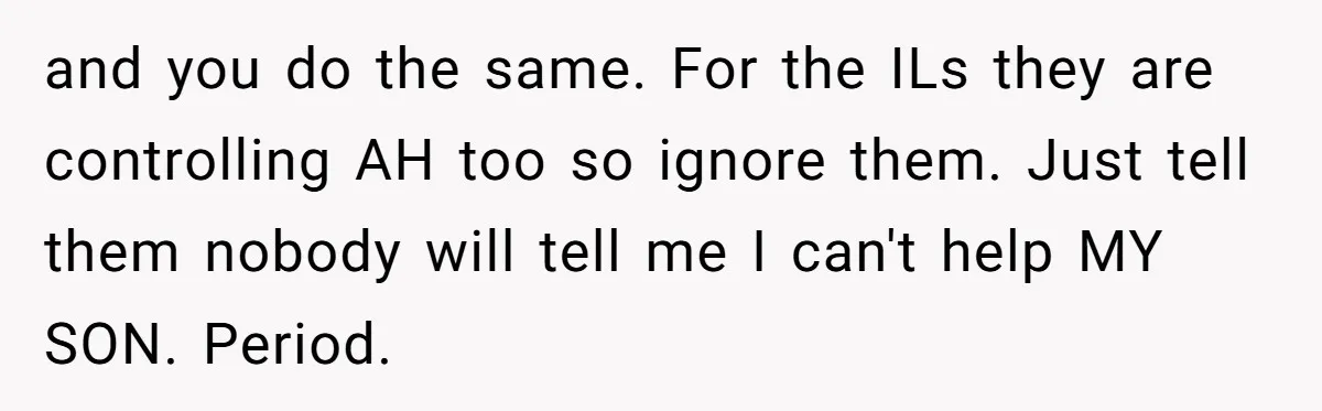 and you do the same. For the ILs they are controlling AH too so ignore them. Just tell them nobody will tell me I can't help MY SON. Period.