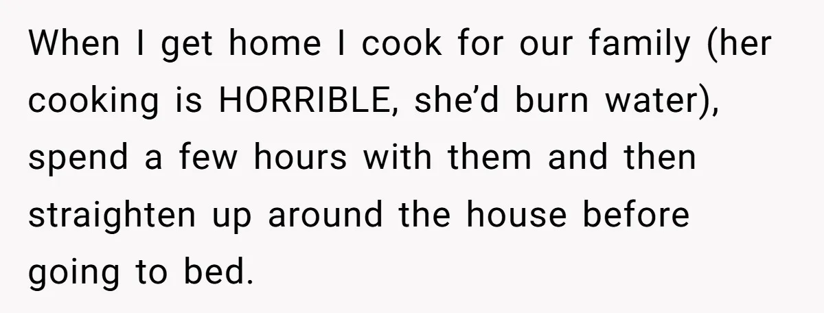 When I get home I cook for our family (her cooking is HORRIBLE, she’d burn water), spend a few hours with them and then straighten up around the house before...