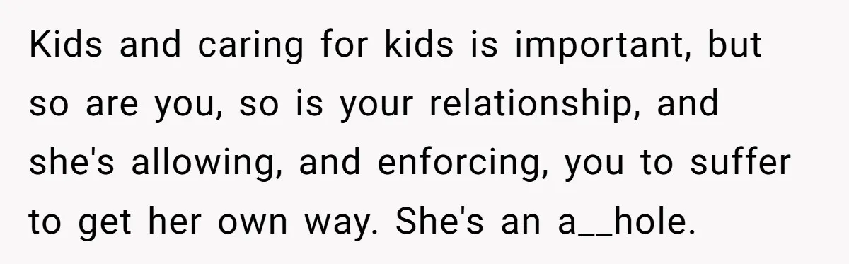 Kids and caring for kids is important, but so are you, so is your relationship, and she's allowing, and enforcing, you to suffer to get her own way. She's an...