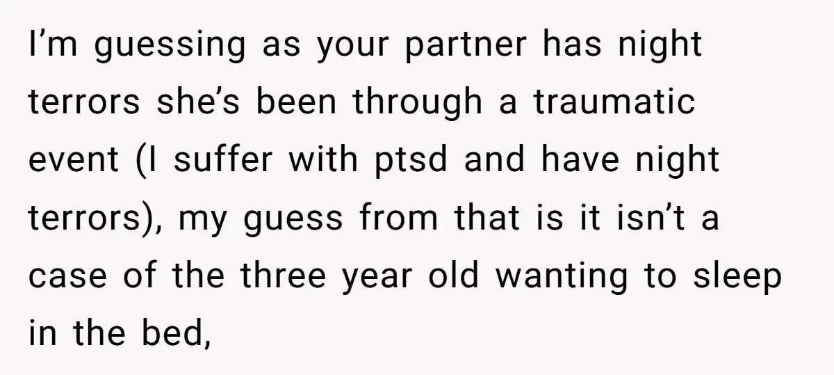 I’m guessing as your partner has night terrors she’s been through a traumatic event (I suffer with ptsd and have night terrors), my guess from that is it isn’t a...