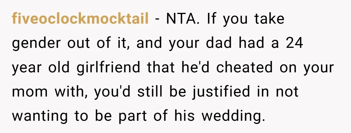 fiveoclockmocktail − NTA. If you take gender out of it, and your dad had a 24 year old girlfriend that he'd cheated on your mom with, you'd still be justified...