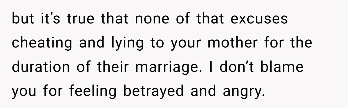 but it’s true that none of that excuses cheating and lying to your mother for the duration of their marriage. I don’t blame you for feeling betrayed and angry.