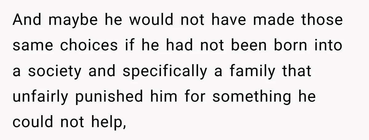 And maybe he would not have made those same choices if he had not been born into a society and specifically a family that unfairly punished him for something he...