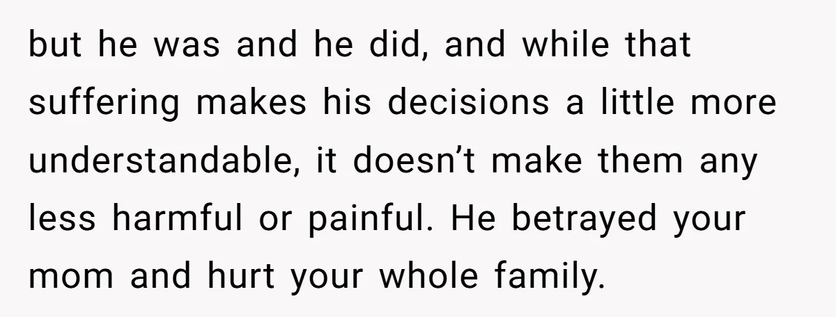 but he was and he did, and while that suffering makes his decisions a little more understandable, it doesn’t make them any less harmful or painful. He betrayed your mom...