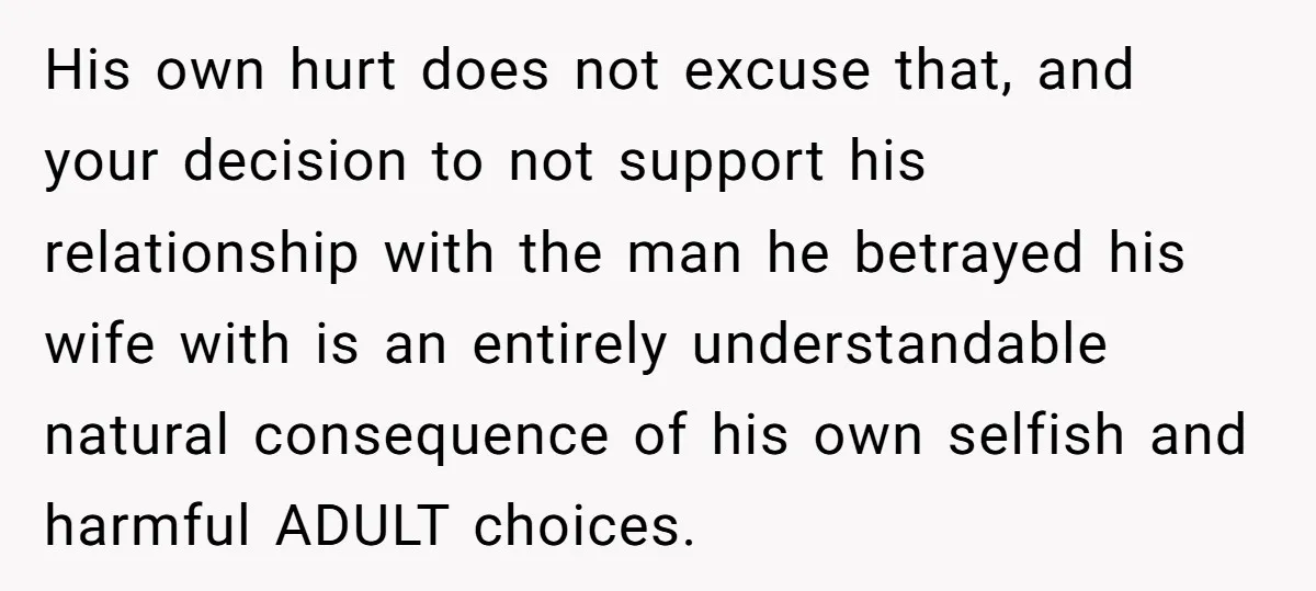 His own hurt does not excuse that, and your decision to not support his relationship with the man he betrayed his wife with is an entirely understandable natural consequence of...