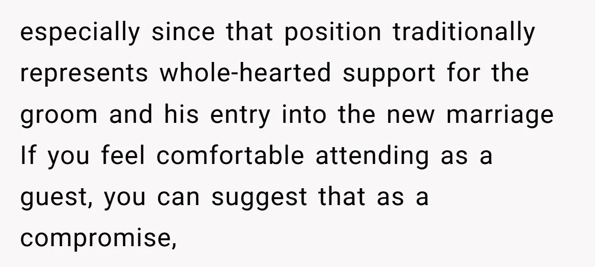 especially since that position traditionally represents whole-hearted support for the groom and his entry into the new marriage If you feel comfortable attending as a guest, you can suggest that...