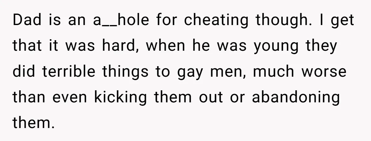 Dad is an a__hole for cheating though. I get that it was hard, when he was young they did terrible things to gay men, much worse than even kicking them...