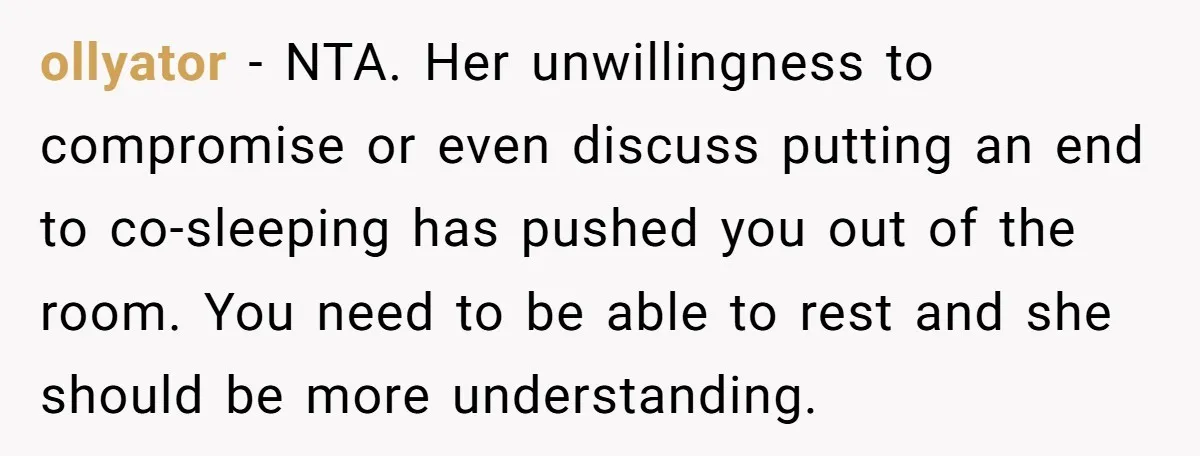 ollyator − NTA. Her unwillingness to compromise or even discuss putting an end to co-sleeping has pushed you out of the room. You need to be able to rest and...