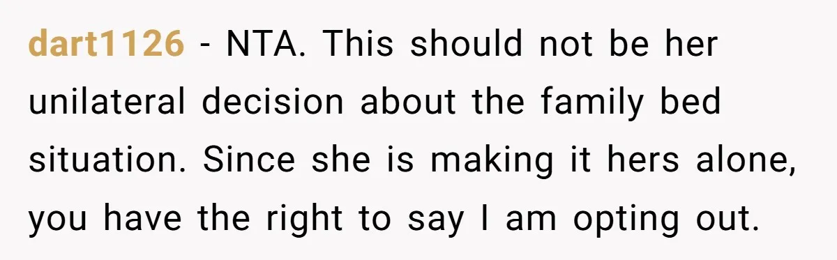 dart1126 − NTA. This should not be her unilateral decision about the family bed situation. Since she is making it hers alone, you have the right to say I am...