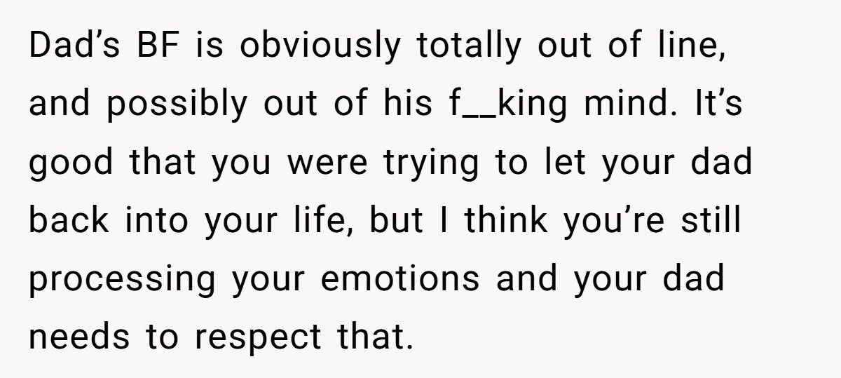 Dad’s BF is obviously totally out of line, and possibly out of his f__king mind. It’s good that you were trying to let your dad back into your life, but...