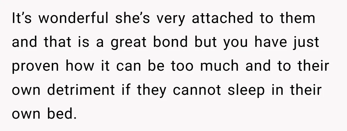 It’s wonderful she’s very attached to them and that is a great bond but you have just proven how it can be too much and to their own detriment if...
