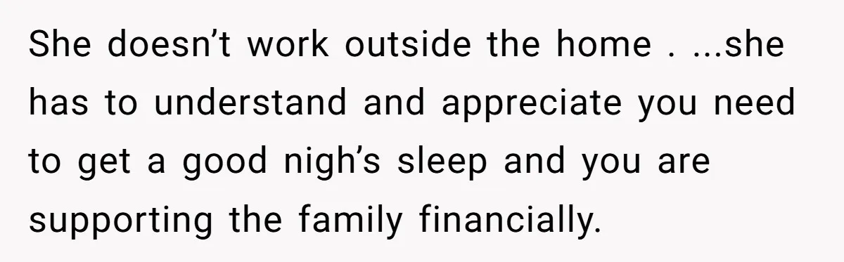 She doesn’t work outside the home . ...she has to understand and appreciate you need to get a good nigh’s sleep and you are supporting the family financially.