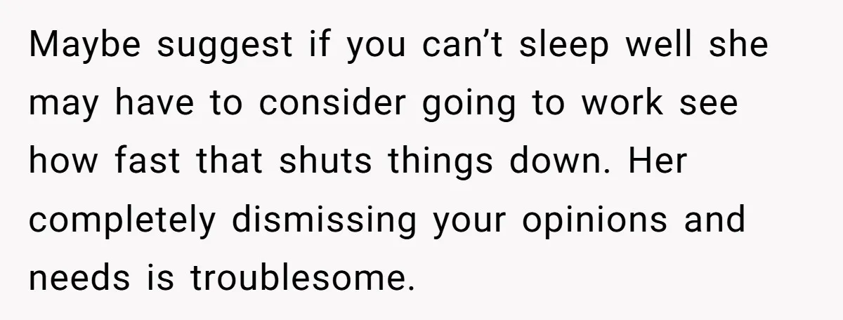 Maybe suggest if you can’t sleep well she may have to consider going to work see how fast that shuts things down. Her completely dismissing your opinions and needs is...