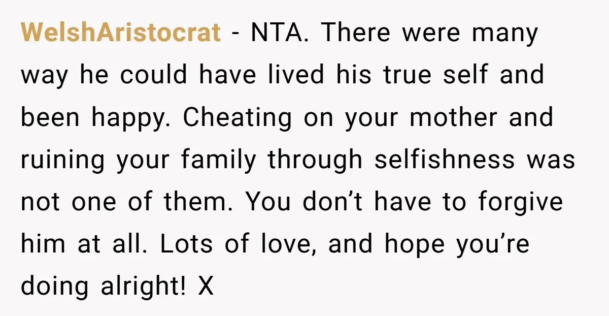 WelshAristocrat − NTA. There were many way he could have lived his true self and been happy. Cheating on your mother and ruining your family through selfishness was not one...
