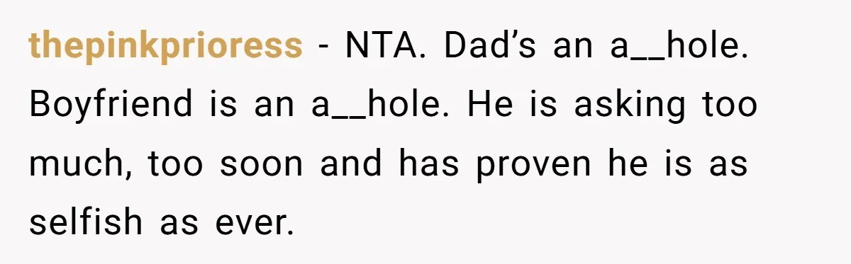 thepinkprioress − NTA. Dad’s an a__hole. Boyfriend is an a__hole. He is asking too much, too soon and has proven he is as selfish as ever.
