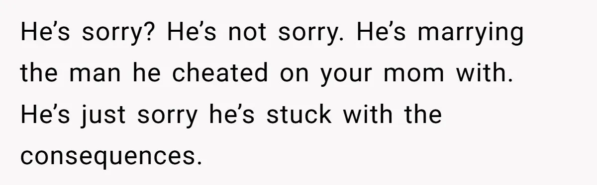He’s sorry? He’s not sorry. He’s marrying the man he cheated on your mom with. He’s just sorry he’s stuck with the consequences.