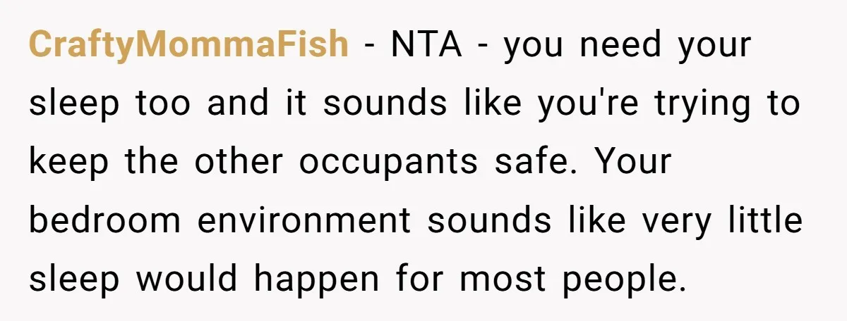 CraftyMommaFish − NTA - you need your sleep too and it sounds like you're trying to keep the other occupants safe. Your bedroom environment sounds like very little sleep would...